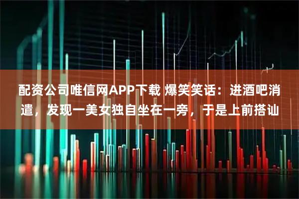 配资公司唯信网APP下载 爆笑笑话：进酒吧消遣，发现一美女独自坐在一旁，于是上前搭讪