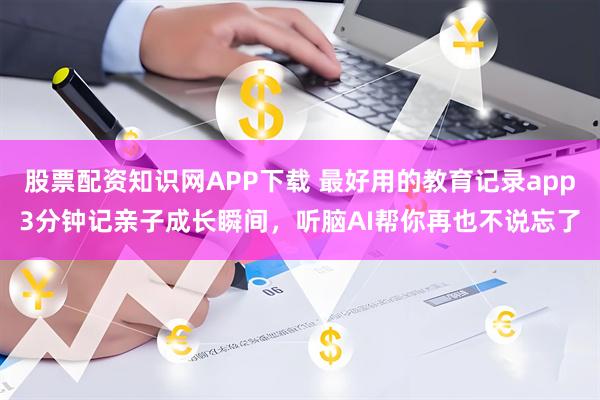 股票配资知识网APP下载 最好用的教育记录app3分钟记亲子成长瞬间，听脑AI帮你再也不说忘了
