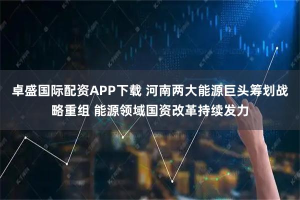 卓盛国际配资APP下载 河南两大能源巨头筹划战略重组 能源领域国资改革持续发力