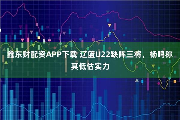 鑫东财配资APP下载 辽篮U22缺阵三将,杨鸣称其低估实力