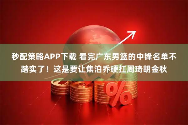 秒配策略APP下载 看完广东男篮的中锋名单不踏实了!这是要让焦泊乔硬扛周琦胡金秋