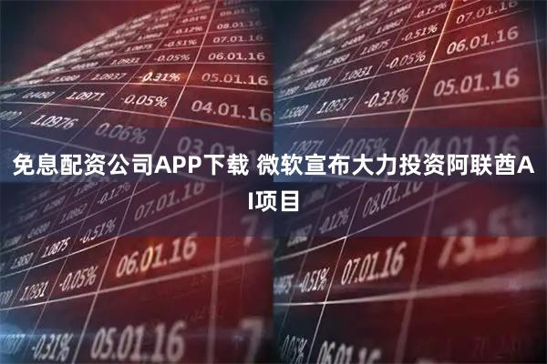 免息配资公司APP下载 微软宣布大力投资阿联酋AI项目