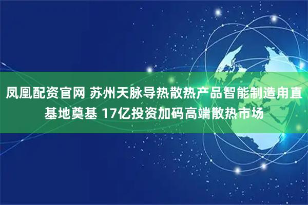 凤凰配资官网 苏州天脉导热散热产品智能制造甪直基地奠基 17亿投资加码高端散热市场