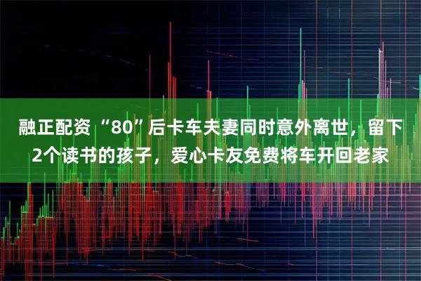 融正配资 “80”后卡车夫妻同时意外离世，留下2个读书的孩子，爱心卡友免费将车开回老家