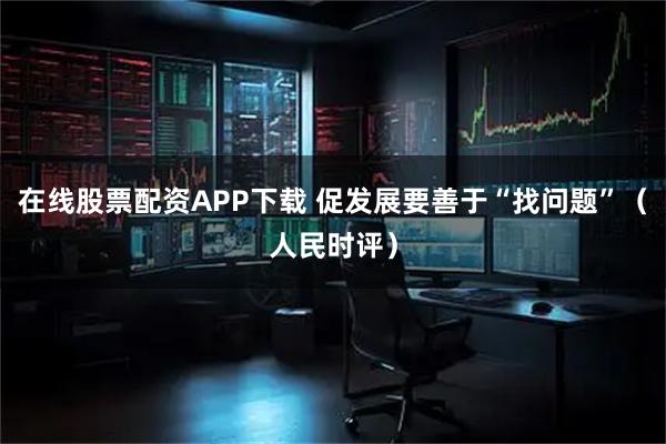 在线股票配资APP下载 促发展要善于“找问题”(人民时评)