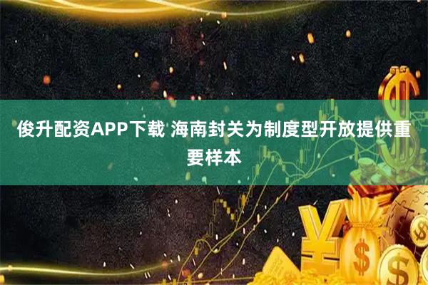 俊升配资APP下载 海南封关为制度型开放提供重要样本