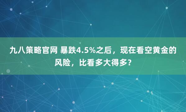 九八策略官网 暴跌4.5%之后，现在看空黄金的风险，比看多大得多？