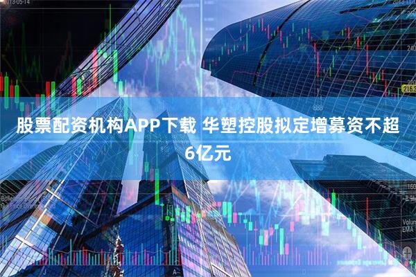 股票配资机构APP下载 华塑控股拟定增募资不超6亿元