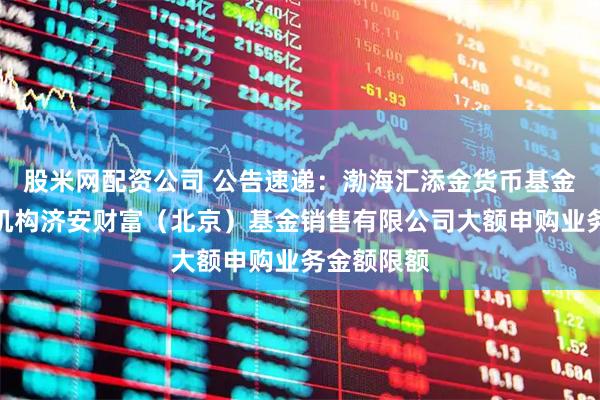 股米网配资公司 公告速递：渤海汇添金货币基金调整代销机构济安财富（北京）基金销售有限公司大额申购业务金额限额