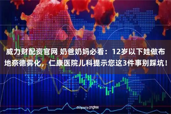 威力财配资官网 奶爸奶妈必看：12岁以下娃做布地奈德雾化，仁康医院儿科提示您这3件事别踩坑！