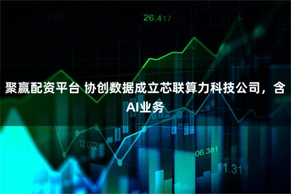 聚赢配资平台 协创数据成立芯联算力科技公司，含AI业务