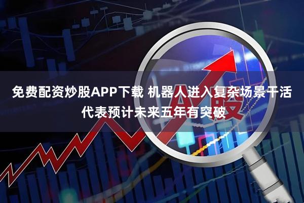 免费配资炒股APP下载 机器人进入复杂场景干活 代表预计未来五年有突破