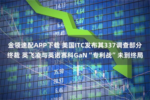 金领速配APP下载 美国ITC发布其337调查部分终裁 英飞凌与英诺赛科GaN“专利战”未到终局