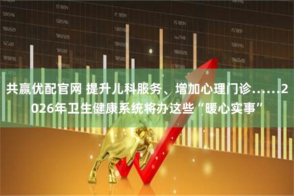 共赢优配官网 提升儿科服务、增加心理门诊……2026年卫生健康系统将办这些“暖心实事”