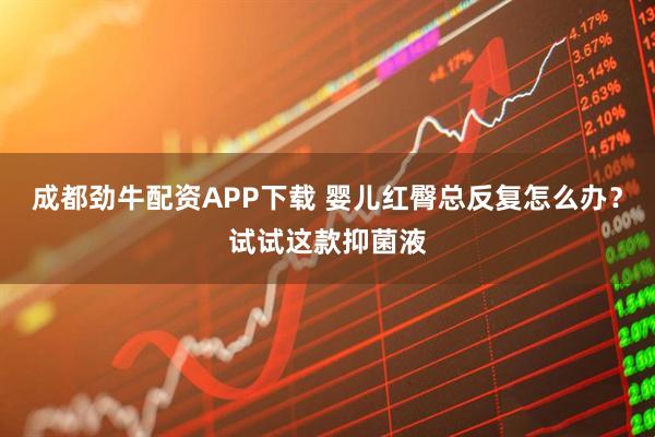 成都劲牛配资APP下载 婴儿红臀总反复怎么办？试试这款抑菌液