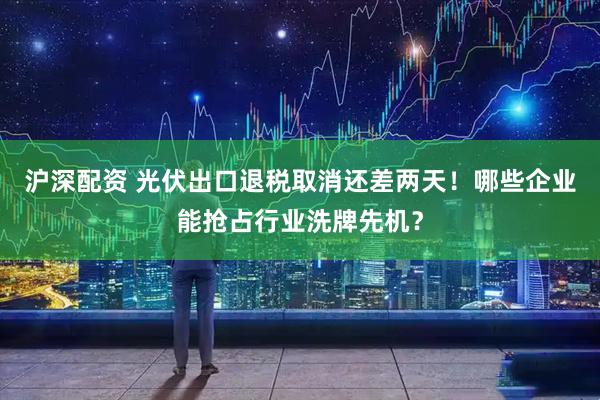 沪深配资 光伏出口退税取消还差两天!哪些企业能抢占行业洗牌先机?