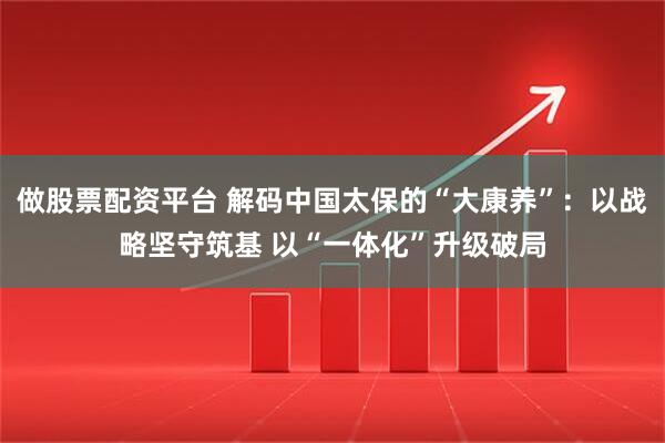 做股票配资平台 解码中国太保的“大康养”：以战略坚守筑基 以“一体化”升级破局