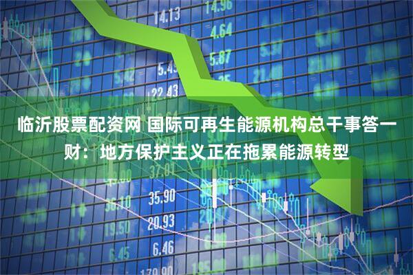 临沂股票配资网 国际可再生能源机构总干事答一财：地方保护主义正在拖累能源转型