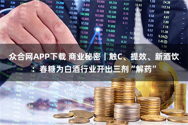 众合网APP下载 商业秘密｜触C、提效、新酒饮：春糖为白酒行业开出三剂“解药”