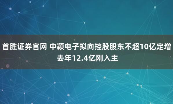 首胜证券官网 中颖电子拟向控股股东不超10亿定增 去年12.4亿刚入主