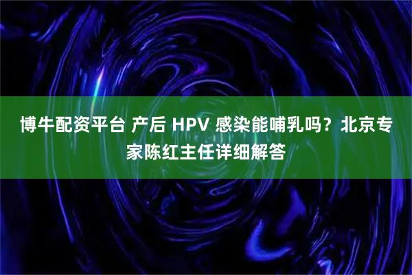 博牛配资平台 产后 HPV 感染能哺乳吗？北京专家陈红主任详细解答