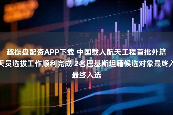 趣操盘配资APP下载 中国载人航天工程首批外籍航天员选拔工作顺利完成 2名巴基斯坦籍候选对象最终入选