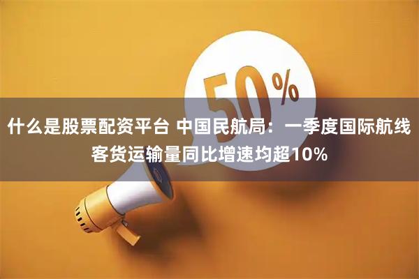 什么是股票配资平台 中国民航局：一季度国际航线客货运输量同比增速均超10%
