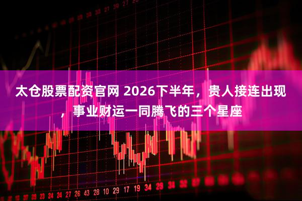 太仓股票配资官网 2026下半年，贵人接连出现，事业财运一同腾飞的三个星座
