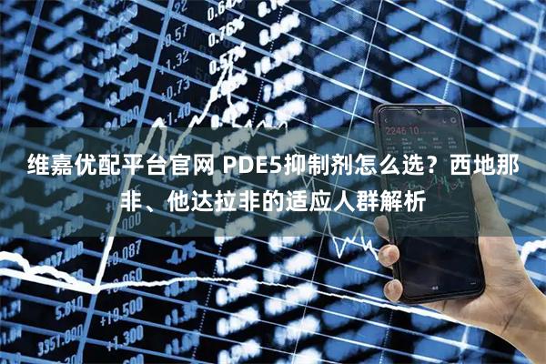 维嘉优配平台官网 PDE5抑制剂怎么选？西地那非、他达拉非的适应人群解析