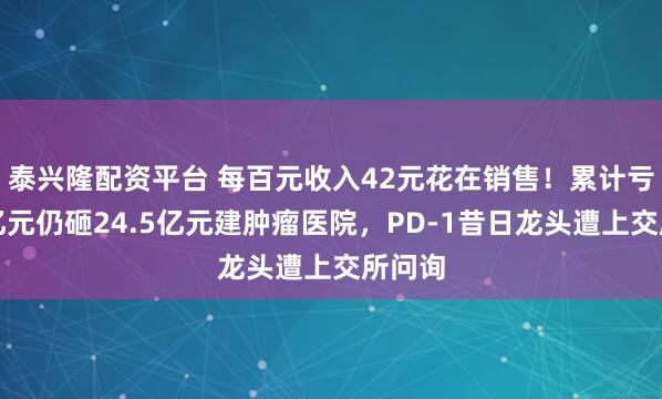 泰兴隆配资平台 每百元收入42元花在销售！累计亏损百亿元仍砸24.5亿元建肿瘤医院，PD-1昔日龙头遭上交所问询