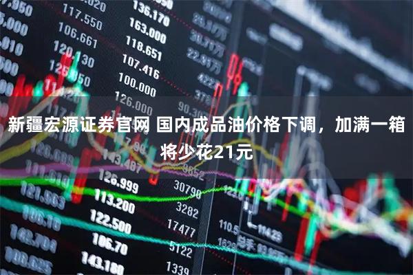 新疆宏源证券官网 国内成品油价格下调,加满一箱将少花21元