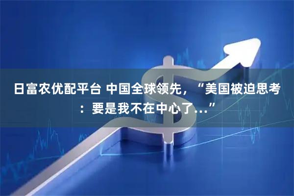 日富农优配平台 中国全球领先，“美国被迫思考：要是我不在中心了…”