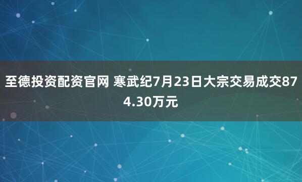 至德投资配资官网 寒武纪7月23日大宗交易成交874.30万元