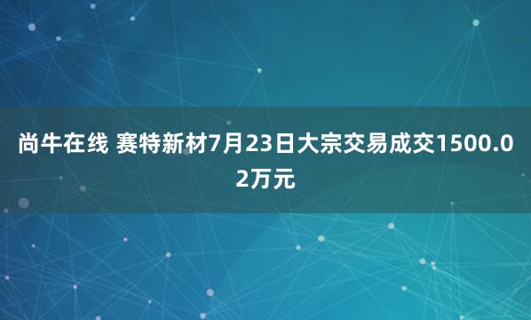 尚牛在线 赛特新材7月23日大宗交易成交1500.02万元