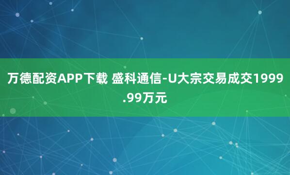 万德配资APP下载 盛科通信-U大宗交易成交1999.99万元