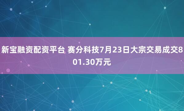 新宝融资配资平台 赛分科技7月23日大宗交易成交801.30万元