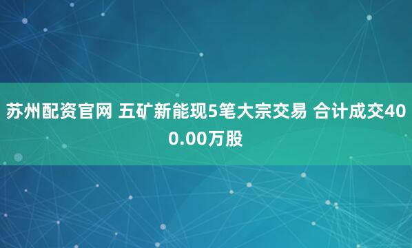 苏州配资官网 五矿新能现5笔大宗交易 合计成交400.00万股