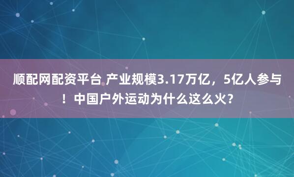 顺配网配资平台 产业规模3.17万亿,5亿人参与!中国户外运动为什么这么火?