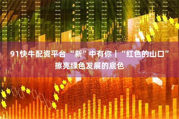 91快牛配资平台 “新”中有你｜“红色的山口”擦亮绿色发展的底色
